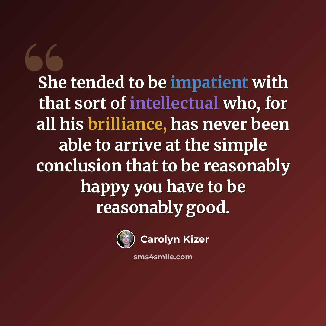 “She tended to be impatient with that sort of intellectual who, for all his brilliance, has never been able to arrive at the simple conclusion that to be reasonably happy you have to be reasonably good.” quote by Carolyn Kizer