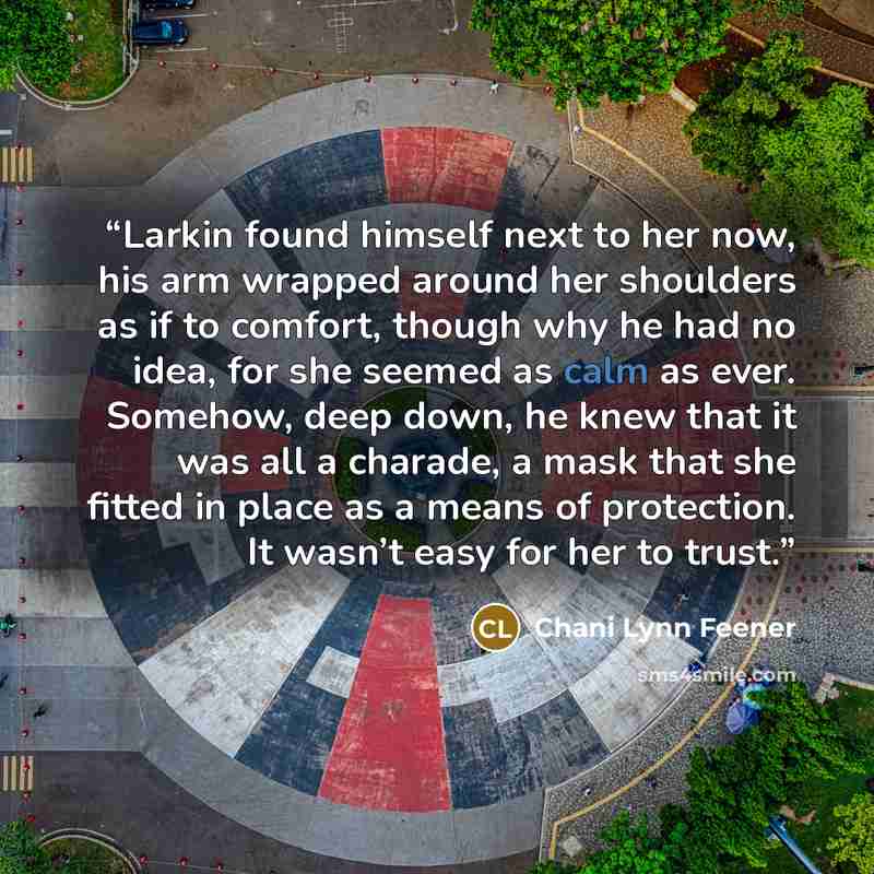 “Larkin found himself next to her now, his arm wrapped around her shoulders as if to comfort, though why he had no idea, for she seemed as calm as ever. Somehow, deep down, he knew that it was all a charade, a mask that she fitted in place as a means of protection. It wasn’t easy for her to trust.” quote by Chani Lynn Feener