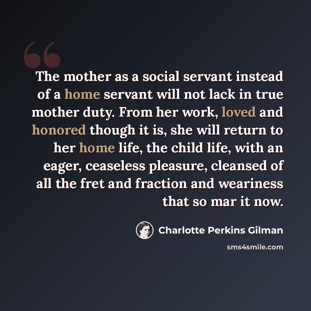 “The mother as a social servant instead of a home servant will not lack in true mother duty. From her work, loved and honored though it is, she will return to her home life, the child life, with an eager, ceaseless pleasure, cleansed of all the fret and fraction and weariness that so mar it now.” quote by Charlotte Perkins Gilman