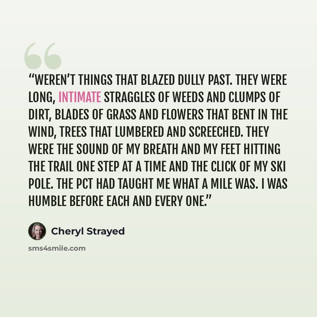 “weren’t things that blazed dully past. They were long, intimate straggles of weeds and clumps of dirt, blades of grass and flowers that bent in the wind, trees that lumbered and screeched. They were the sound of my breath and my feet hitting the trail one step at a time and the click of my ski…” quote by Cheryl Strayed