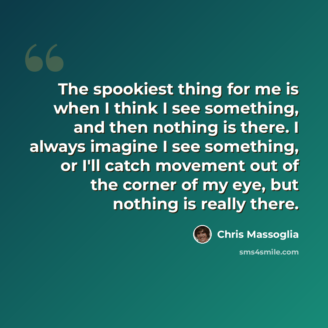 “The spookiest thing for me is when I think I see something, and then nothing is there. I always imagine I see something, or I'll catch movement out of the corner of my eye, but nothing is really there.” quote by Chris Massoglia