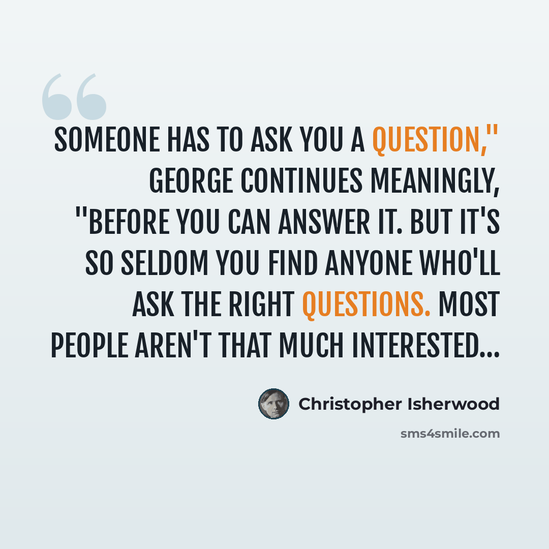 “Someone has to ask you a question," George continues meaningly, "before you can answer it. But it's so seldom you find anyone who'll ask the right questions. Most people aren't that much interested…” quote by Christopher Isherwood