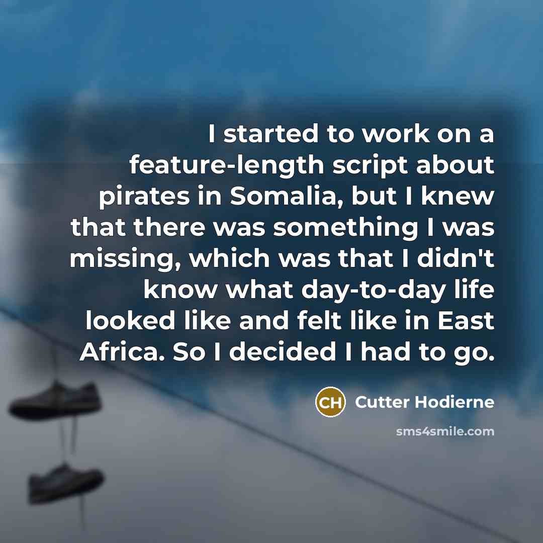 “I started to work on a feature-length script about pirates in Somalia, but I knew that there was something I was missing, which was that I didn't know what day-to-day life looked like and felt like in East Africa. So I decided I had to go.” quote by Cutter Hodierne