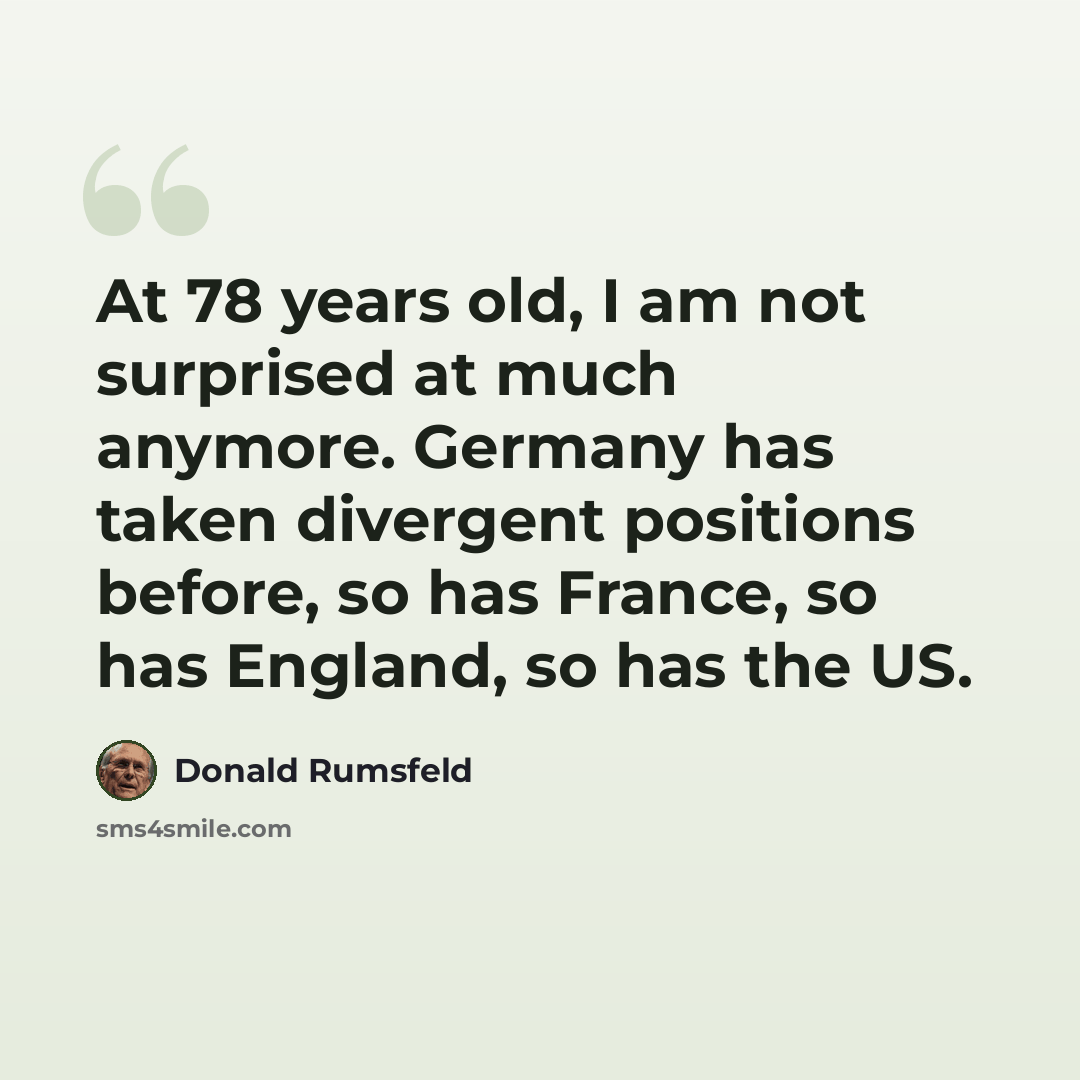 “At 78 years old, I am not surprised at much anymore. Germany has taken divergent positions before, so has France, so has England, so has the US.” quote by Donald Rumsfeld