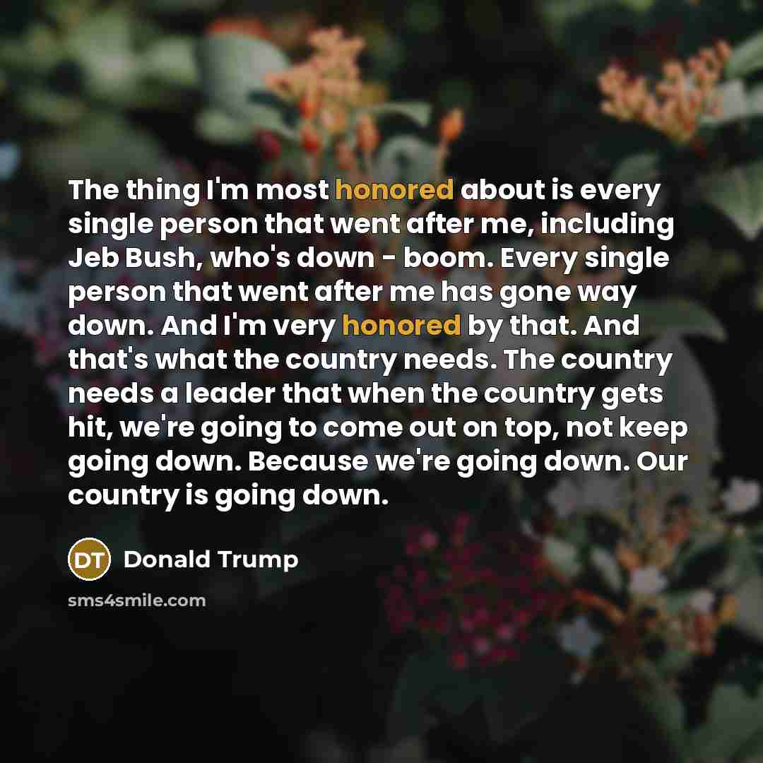 “The thing I'm most honored about is every single person that went after me, including Jeb Bush, who's down - boom. Every single person that went after me has gone way down. And I'm very honored by that. And that's what the country needs. The country needs a leader that when the country gets hit…” quote by Donald Trump