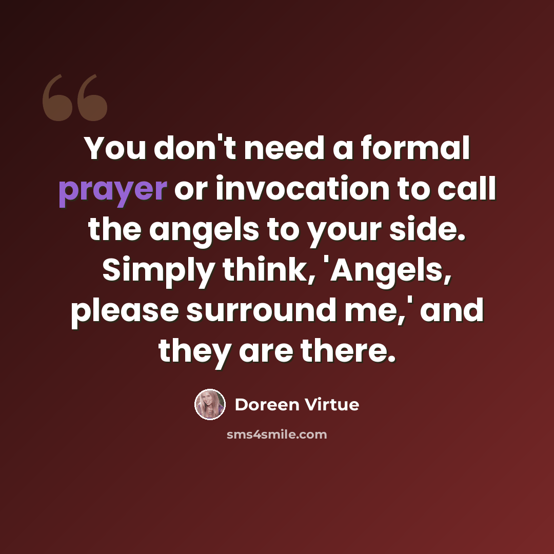 “You don't need a formal prayer or invocation to call the angels to your side. Simply think, 'Angels, please surround me,' and they are there.” quote by Doreen Virtue