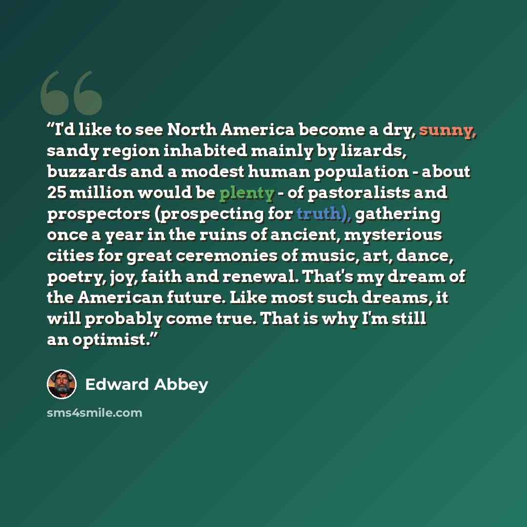 “I'd like to see North America become a dry, sunny, sandy region inhabited mainly by lizards, buzzards and a modest human population - about 25 million would be plenty - of pastoralists and prospectors (prospecting for truth), gathering once a year in the ruins of ancient, mysterious cities for…” quote by Edward Abbey