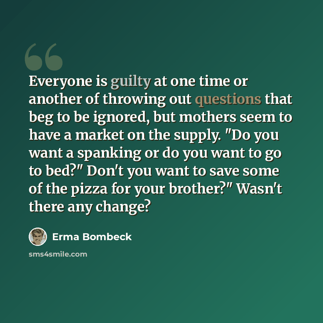 “Everyone is guilty at one time or another of throwing out questions that beg to be ignored, but mothers seem to have a market on the supply. "Do you want a spanking or do you want to go to bed?" Don't you want to save some of the pizza for your brother?" Wasn't there any change?” quote by Erma Bombeck
