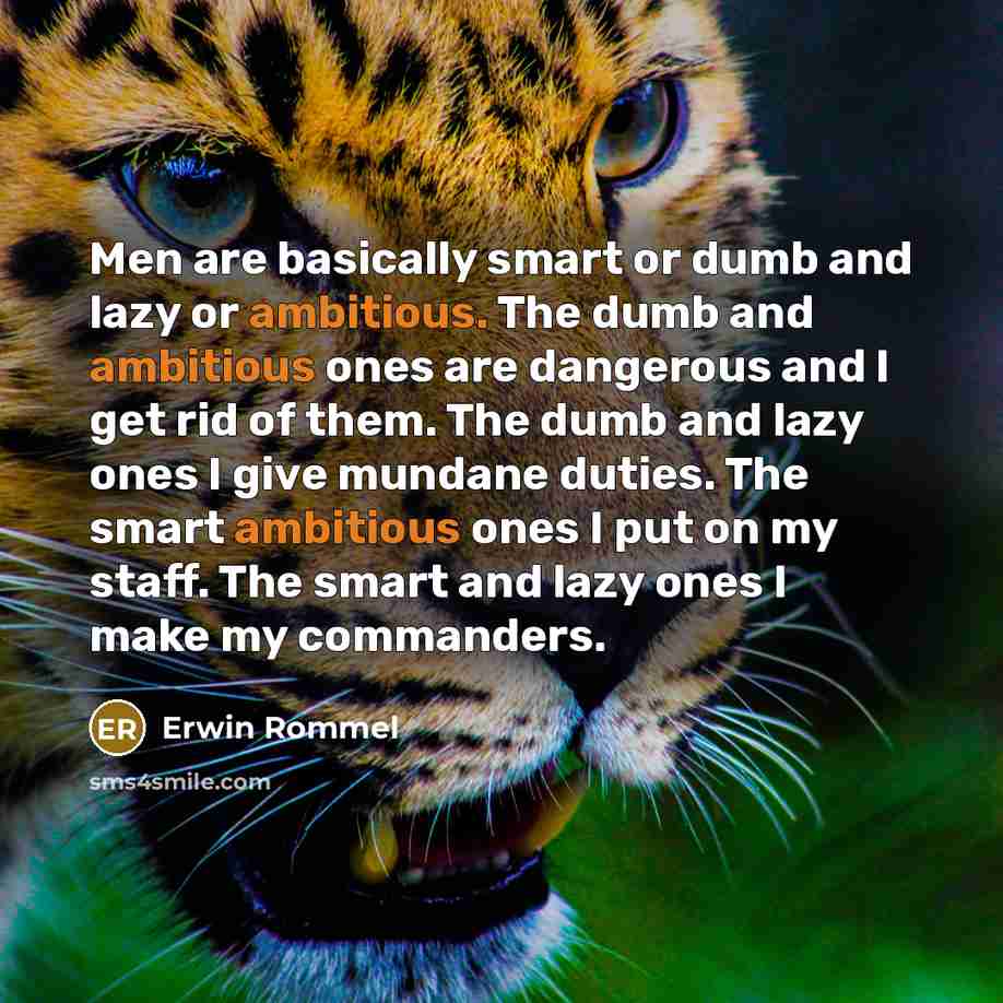 “Men are basically smart or dumb and lazy or ambitious. The dumb and ambitious ones are dangerous and I get rid of them. The dumb and lazy ones I give mundane duties. The smart ambitious ones I put on my staff. The smart and lazy ones I make my commanders.” quote by Erwin Rommel