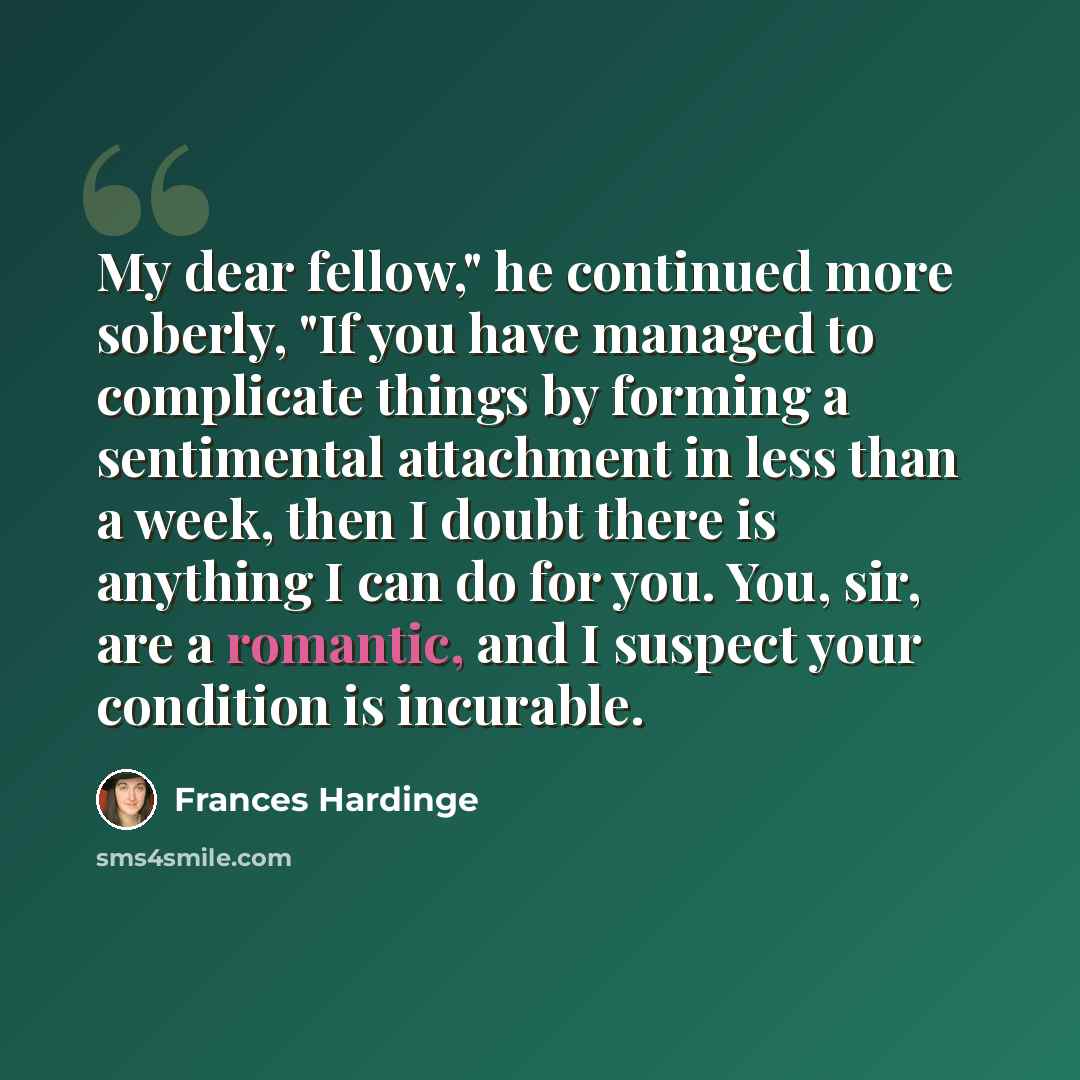 “My dear fellow," he continued more soberly, "If you have managed to complicate things by forming a sentimental attachment in less than a week, then I doubt there is anything I can do for you. You, sir, are a romantic, and I suspect your condition is incurable.” quote by Frances Hardinge