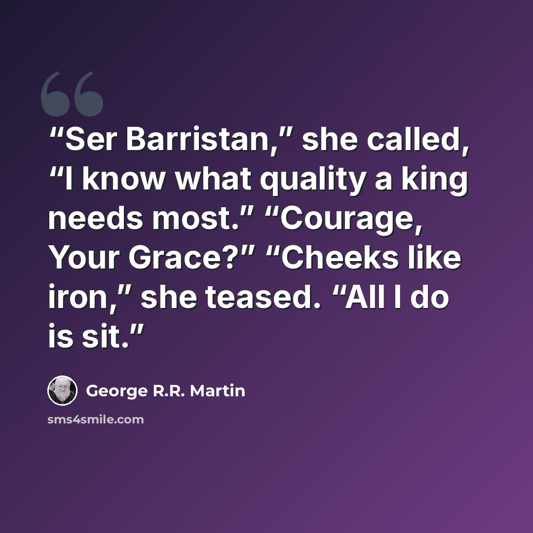 “Ser Barristan,” she called, “I know what quality a king needs most.” “Courage, Your Grace?” “Cheeks like iron,” she teased. “All I do is sit.” quote by George R.R. Martin