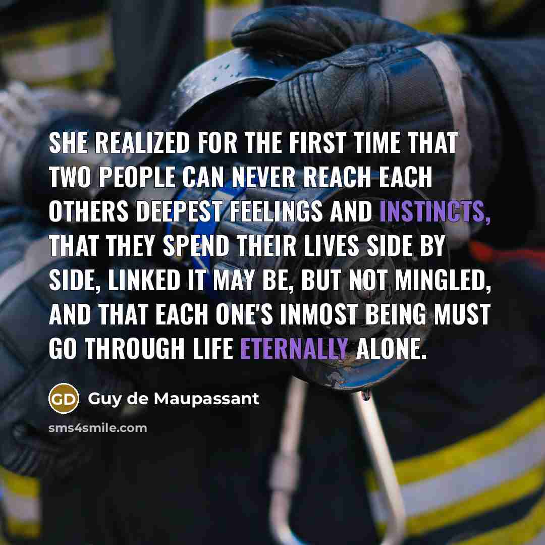 “She realized for the first time that two people can never reach each others deepest feelings and instincts, that they spend their lives side by side, linked it may be, but not mingled, and that each one's inmost being must go through life eternally alone.” quote by Guy de Maupassant