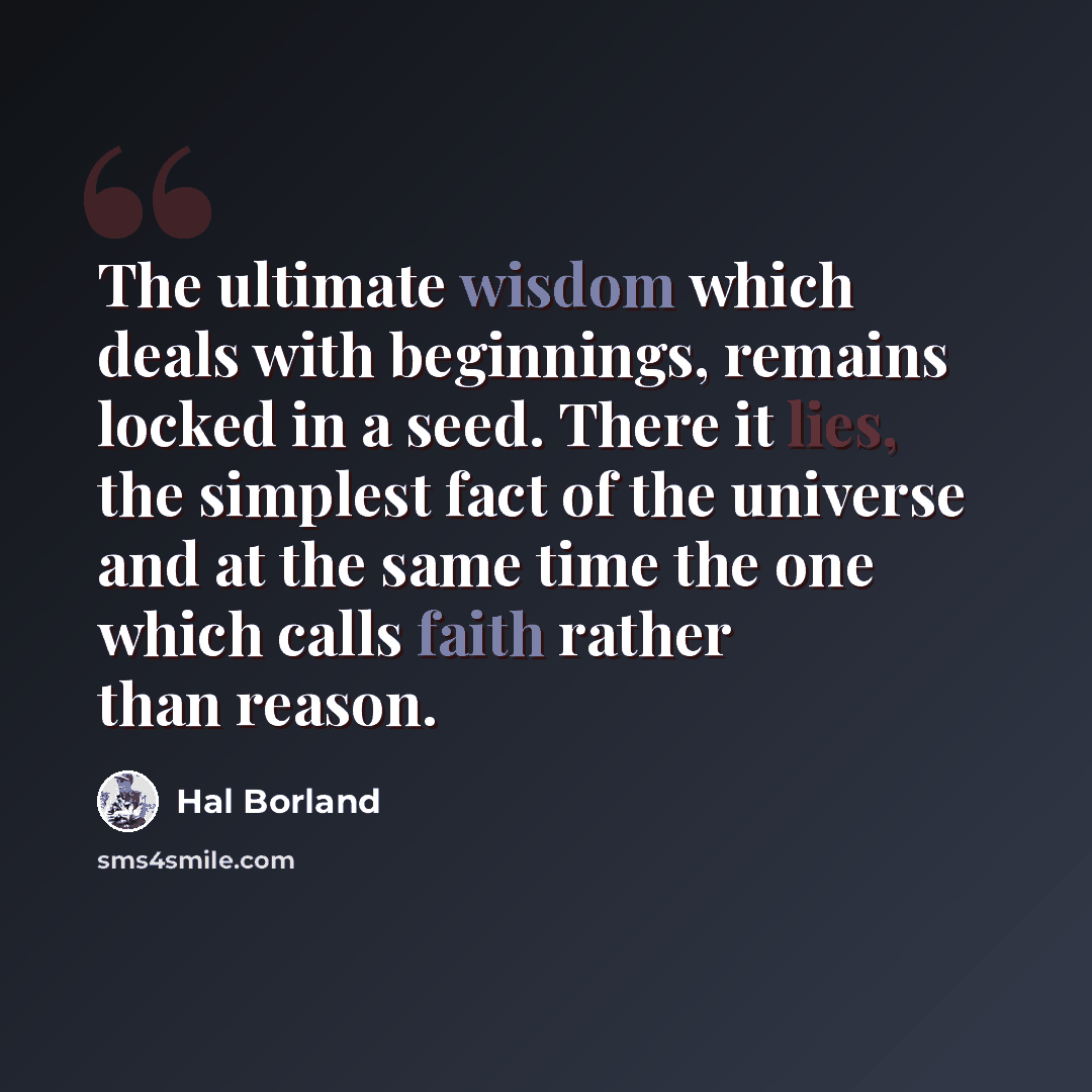 “The ultimate wisdom which deals with beginnings, remains locked in a seed. There it lies, the simplest fact of the universe and at the same time the one which calls faith rather than reason.” quote by Hal Borland