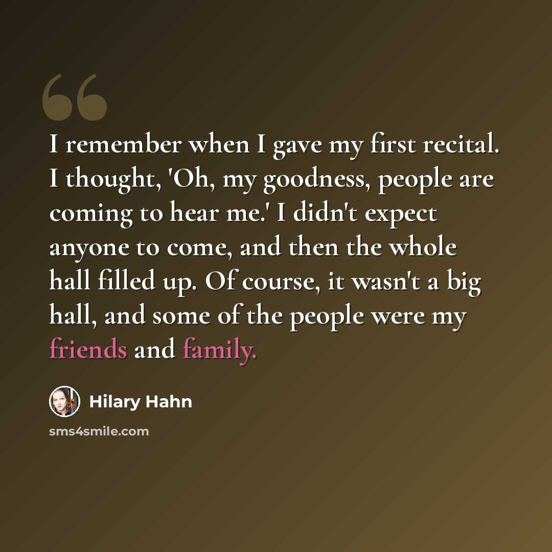 “I remember when I gave my first recital. I thought, 'Oh, my goodness, people are coming to hear me.' I didn't expect anyone to come, and then the whole hall filled up. Of course, it wasn't a big hall, and some of the people were my friends and family.” quote by Hilary Hahn