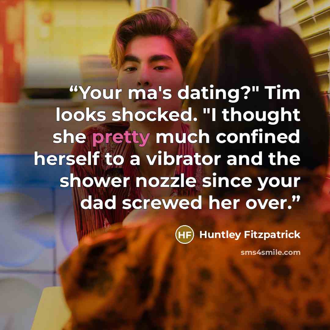 “Your ma's dating?" Tim looks shocked. "I thought she pretty much confined herself to a vibrator and the shower nozzle since your dad screwed her over.” quote by Huntley Fitzpatrick