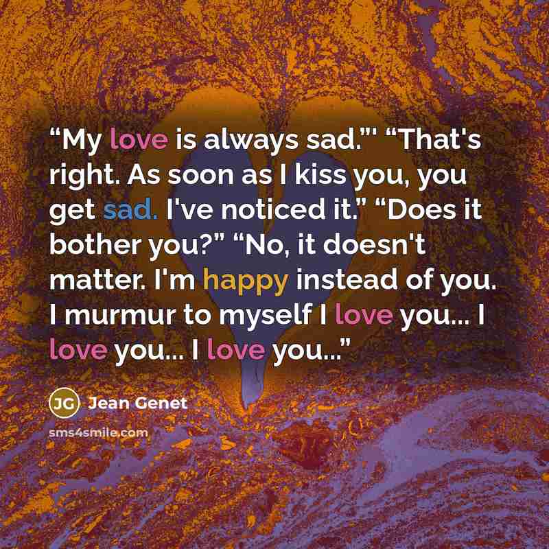 “My love is always sad.”' “That's right. As soon as I kiss you, you get sad. I've noticed it.” “Does it bother you?” “No, it doesn't matter. I'm happy instead of you. I murmur to myself I love you... I love you... I love you...” quote by Jean Genet