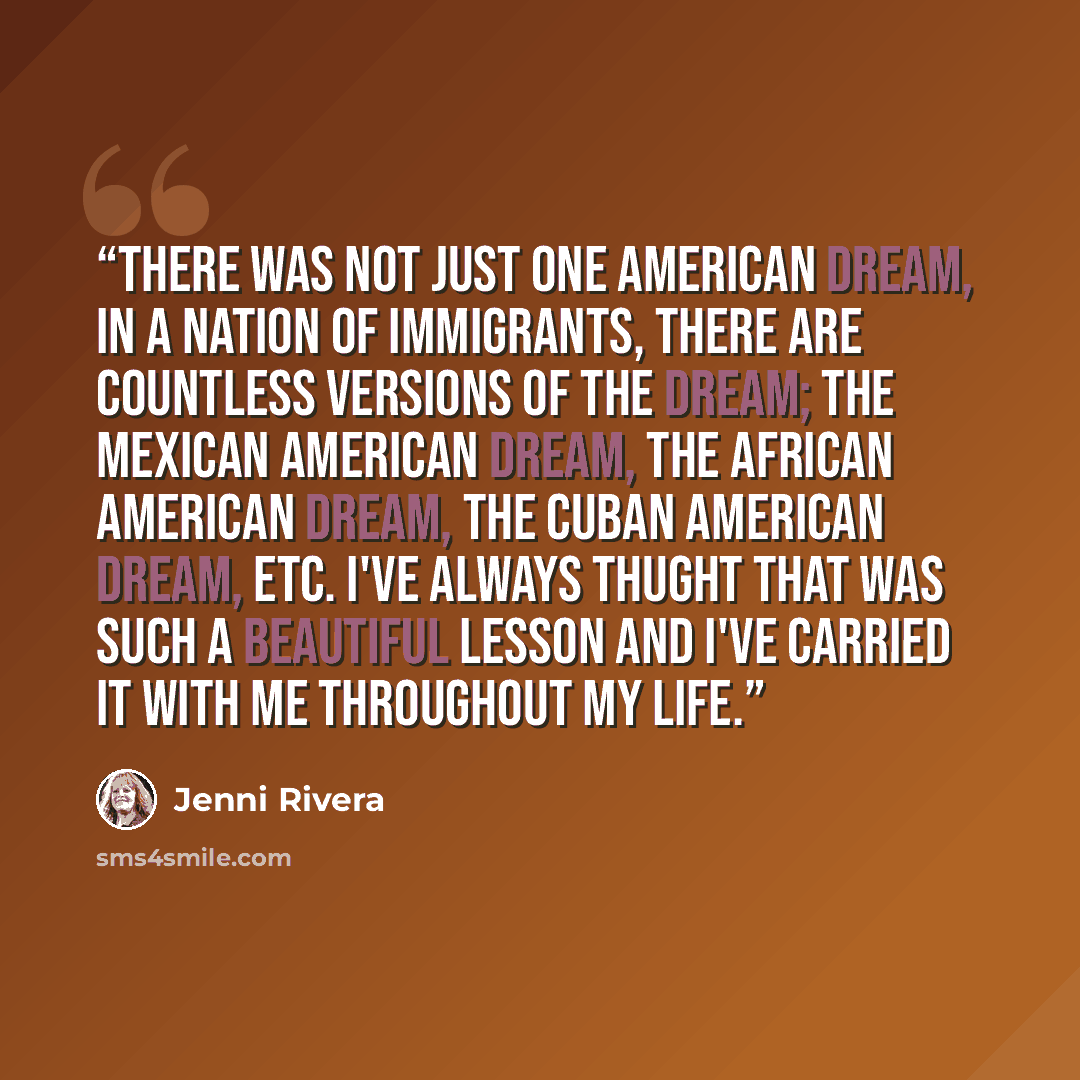 “There was not just one American dream, in a nation of immigrants, there are countless versions of the dream; the Mexican American dream, the African American dream, the Cuban American dream, etc. I've always thught that was such a beautiful lesson and I've carried it with me throughout my life.” quote by Jenni Rivera
