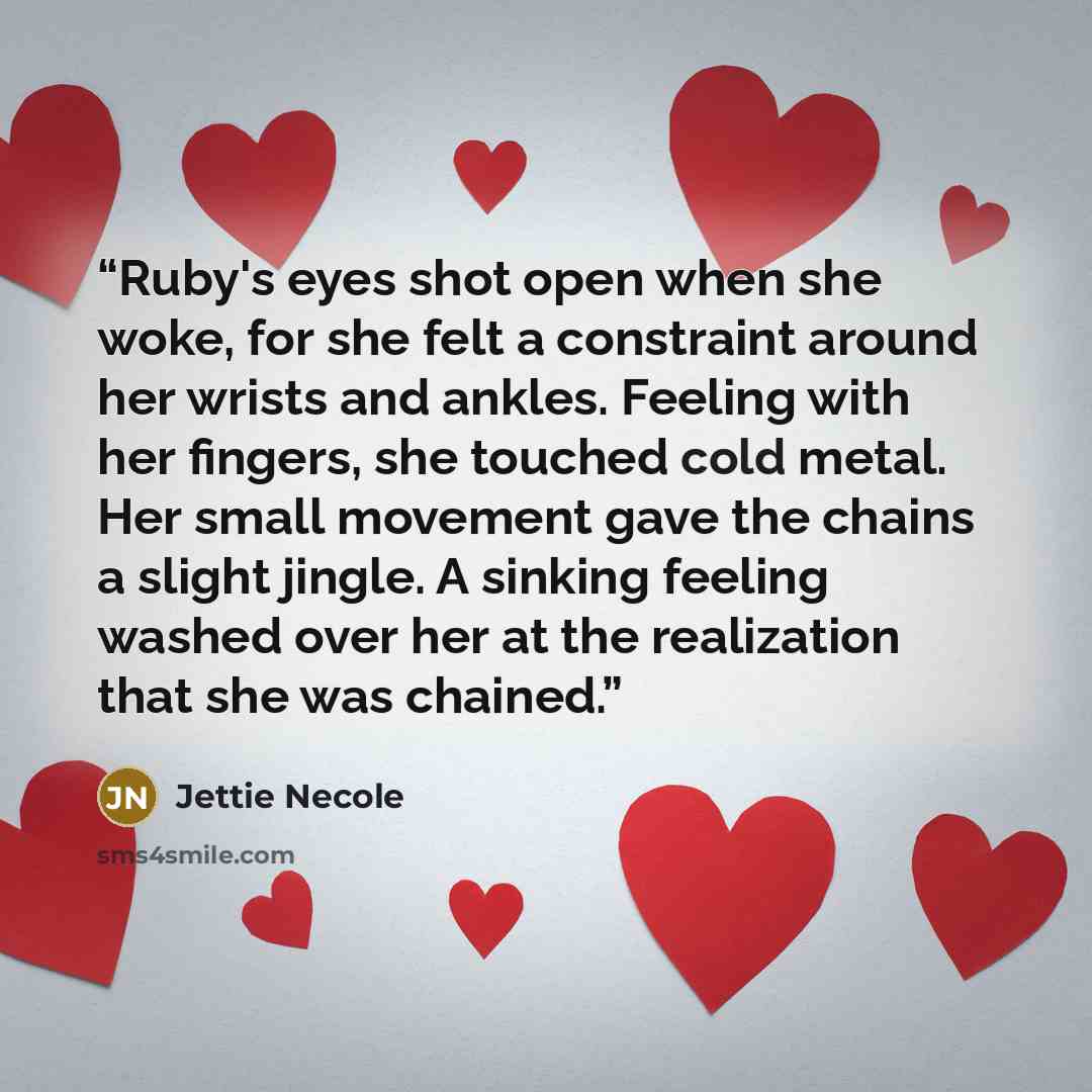 “Ruby's eyes shot open when she woke, for she felt a constraint around her wrists and ankles. Feeling with her fingers, she touched cold metal. Her small movement gave the chains a slight jingle. A sinking feeling washed over her at the realization that she was chained.” quote by Jettie Necole