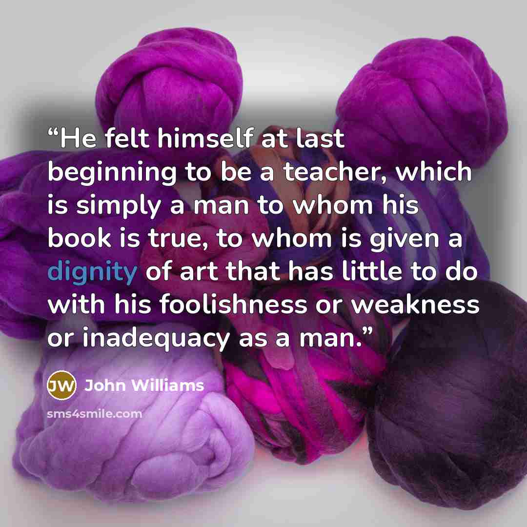 “He felt himself at last beginning to be a teacher, which is simply a man to whom his book is true, to whom is given a dignity of art that has little to do with his foolishness or weakness or inadequacy as a man.” quote by John Williams