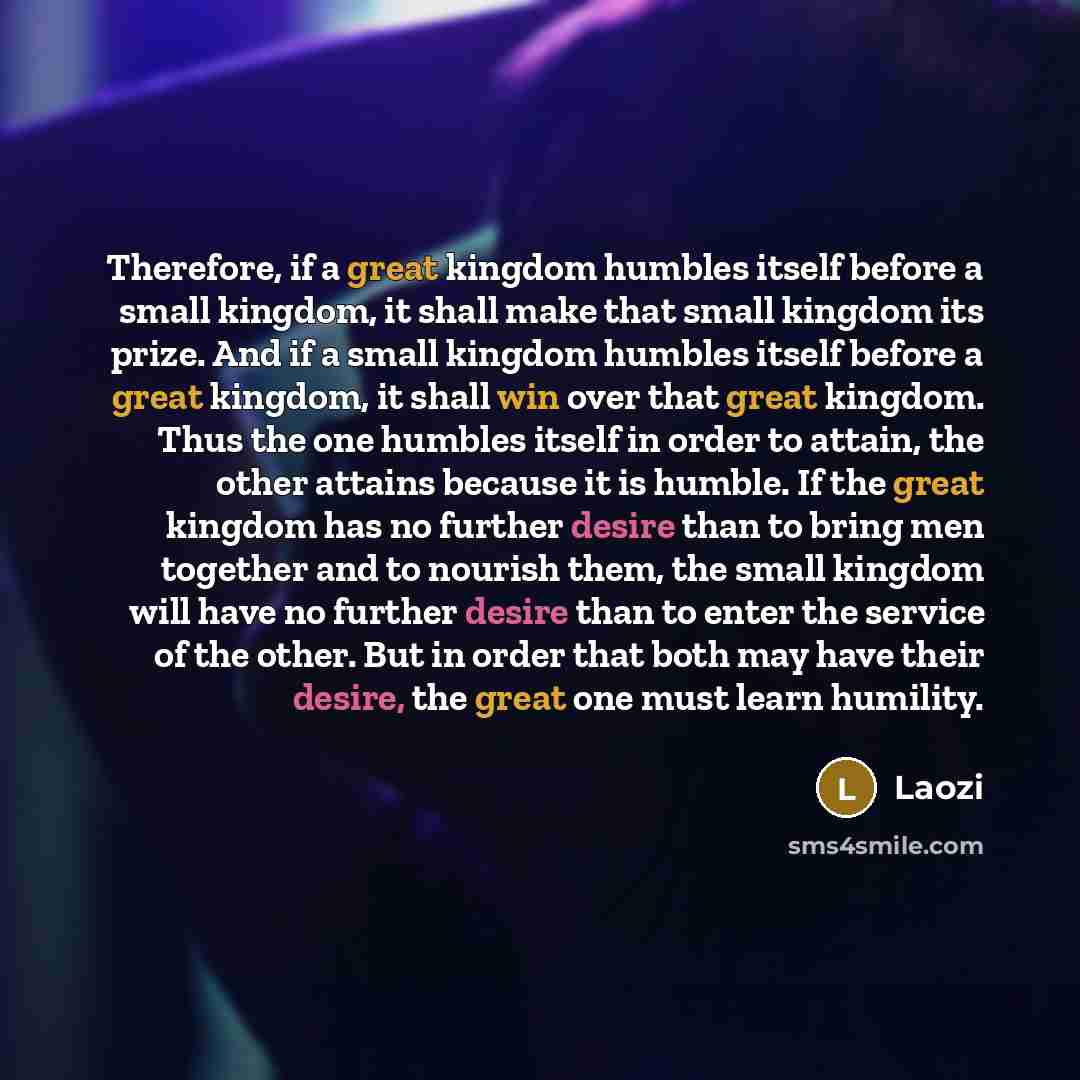 “Therefore, if a great kingdom humbles itself before a small kingdom, it shall make that small kingdom its prize. And if a small kingdom humbles itself before a great kingdom, it shall win over that great kingdom. Thus the one humbles itself in order to attain, the other attains because it is…” quote by Laozi