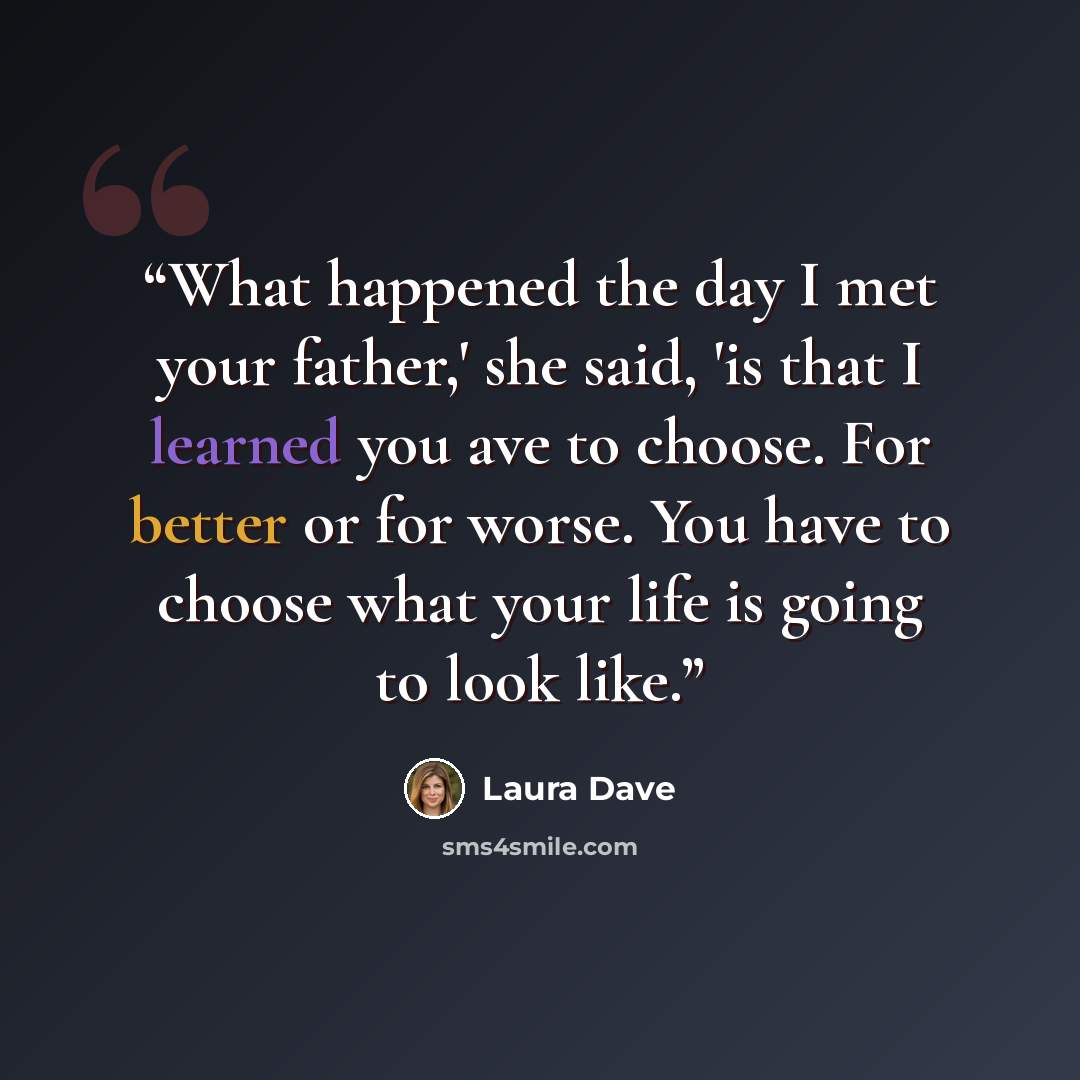 “What happened the day I met your father,' she said, 'is that I learned you ave to choose. For better or for worse. You have to choose what your life is going to look like.” quote by Laura Dave