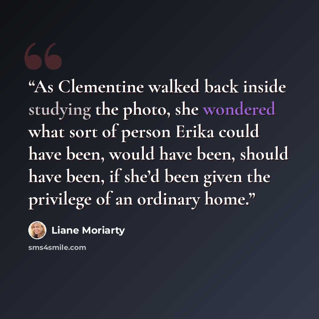 “As Clementine walked back inside studying the photo, she wondered what sort of person Erika could have been, would have been, should have been, if she’d been given the privilege of an ordinary home.” quote by Liane Moriarty