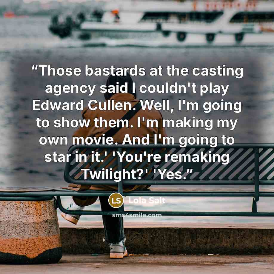 “Those bastards at the casting agency said I couldn't play Edward Cullen. Well, I'm going to show them. I'm making my own movie. And I'm going to star in it.' 'You're remaking Twilight?' 'Yes.” quote by Lola Salt