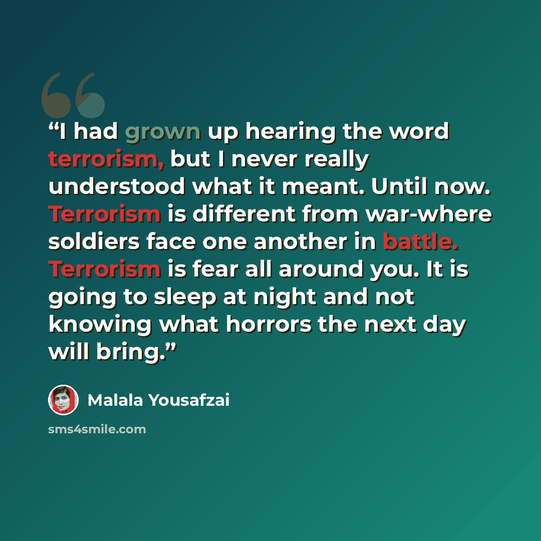 “I had grown up hearing the word terrorism, but I never really understood what it meant. Until now. Terrorism is different from war-where soldiers face one another in battle. Terrorism is fear all around you. It is going to sleep at night and not knowing what horrors the next day will bring.” quote by Malala Yousafzai