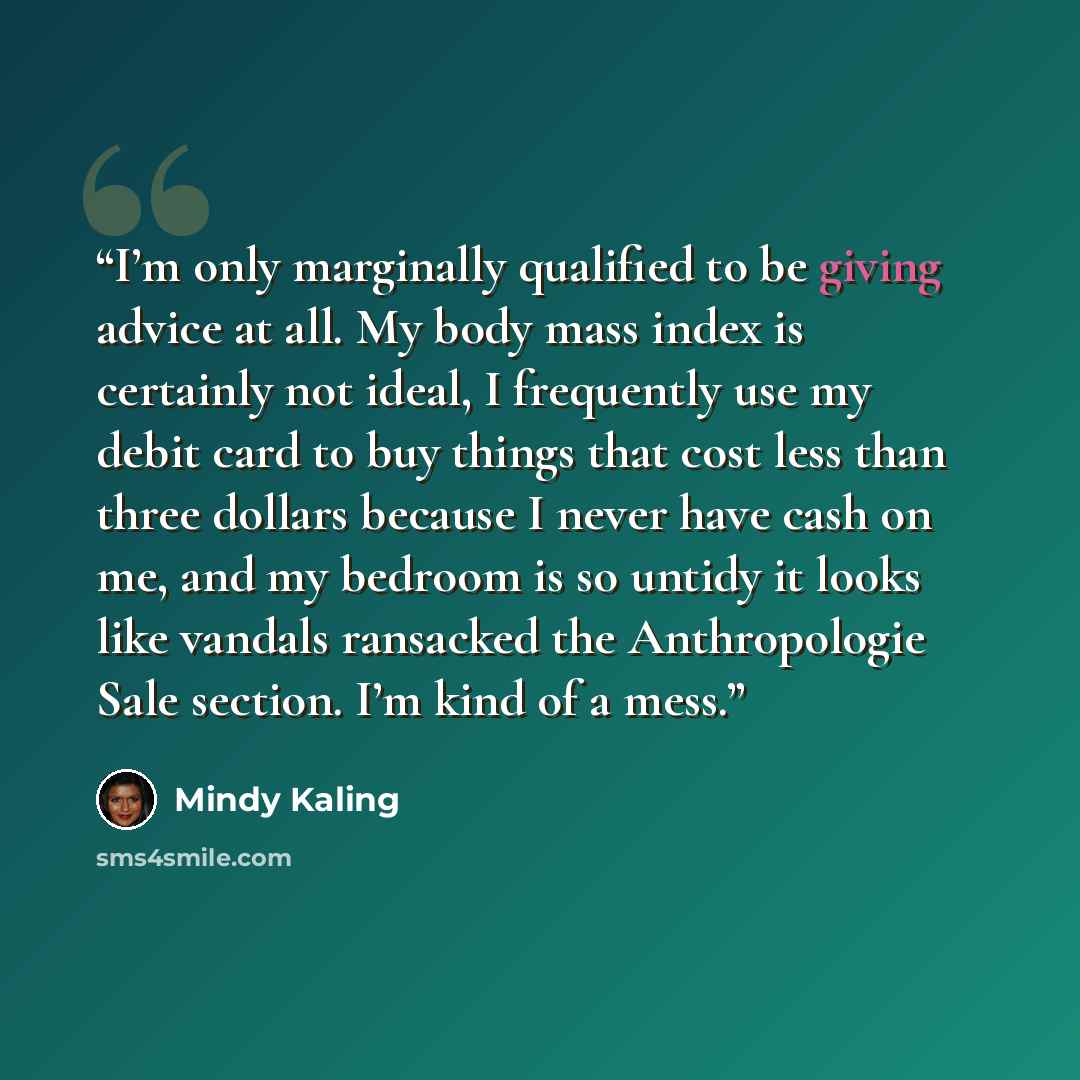“I’m only marginally qualified to be giving advice at all. My body mass index is certainly not ideal, I frequently use my debit card to buy things that cost less than three dollars because I never have cash on me, and my bedroom is so untidy it looks like vandals ransacked the Anthropologie Sale…” quote by Mindy Kaling