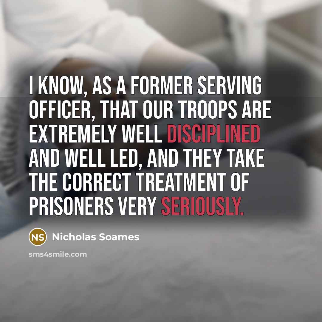 “I know, as a former serving officer, that our troops are extremely well disciplined and well led, and they take the correct treatment of prisoners very seriously.” quote by Nicholas Soames