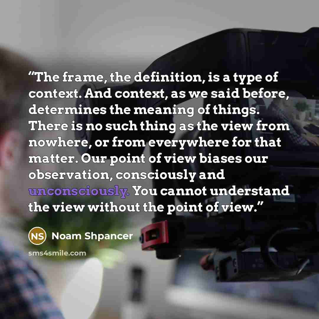 “The frame, the definition, is a type of context. And context, as we said before, determines the meaning of things. There is no such thing as the view from nowhere, or from everywhere for that matter. Our point of view biases our observation, consciously and unconsciously. You cannot understand the…” quote by Noam Shpancer