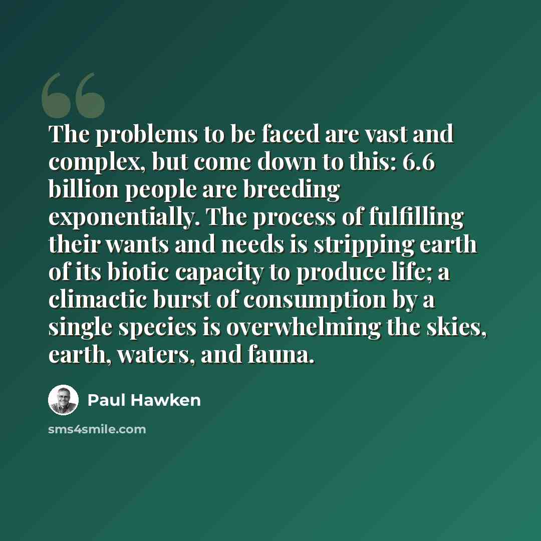 “The problems to be faced are vast and complex, but come down to this: 6.6 billion people are breeding exponentially. The process of fulfilling their wants and needs is stripping earth of its biotic capacity to produce life; a climactic burst of consumption by a single species is overwhelming the…” quote by Paul Hawken
