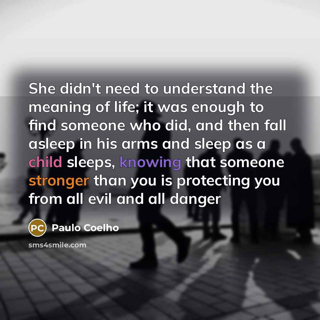 “She didn't need to understand the meaning of life; it was enough to find someone who did, and then fall asleep in his arms and sleep as a child sleeps, knowing that someone stronger than you is protecting you from all evil and all danger” quote by Paulo Coelho