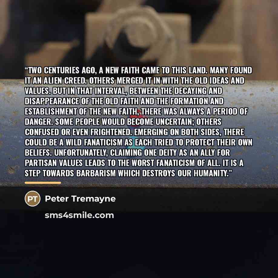 “Two centuries ago, a New Faith came to this land. Many found it an alien creed. Others merged it in with the old ideas and values. But in that interval, between the decaying and disappearance of the Old Faith and the formation and establishment of the New Faith, there was always a period of…” quote by Peter Tremayne