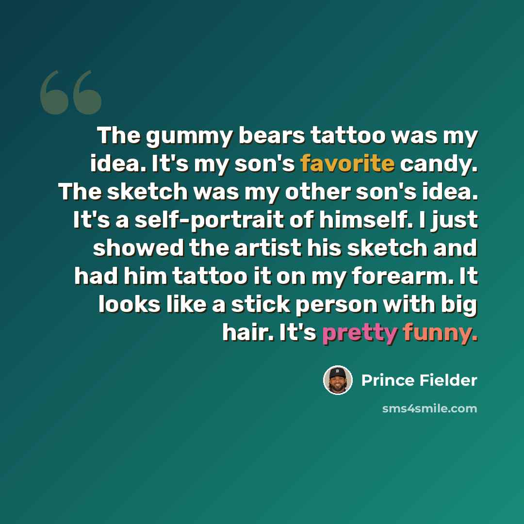 “The gummy bears tattoo was my idea. It's my son's favorite candy. The sketch was my other son's idea. It's a self-portrait of himself. I just showed the artist his sketch and had him tattoo it on my forearm. It looks like a stick person with big hair. It's pretty funny.” quote by Prince Fielder