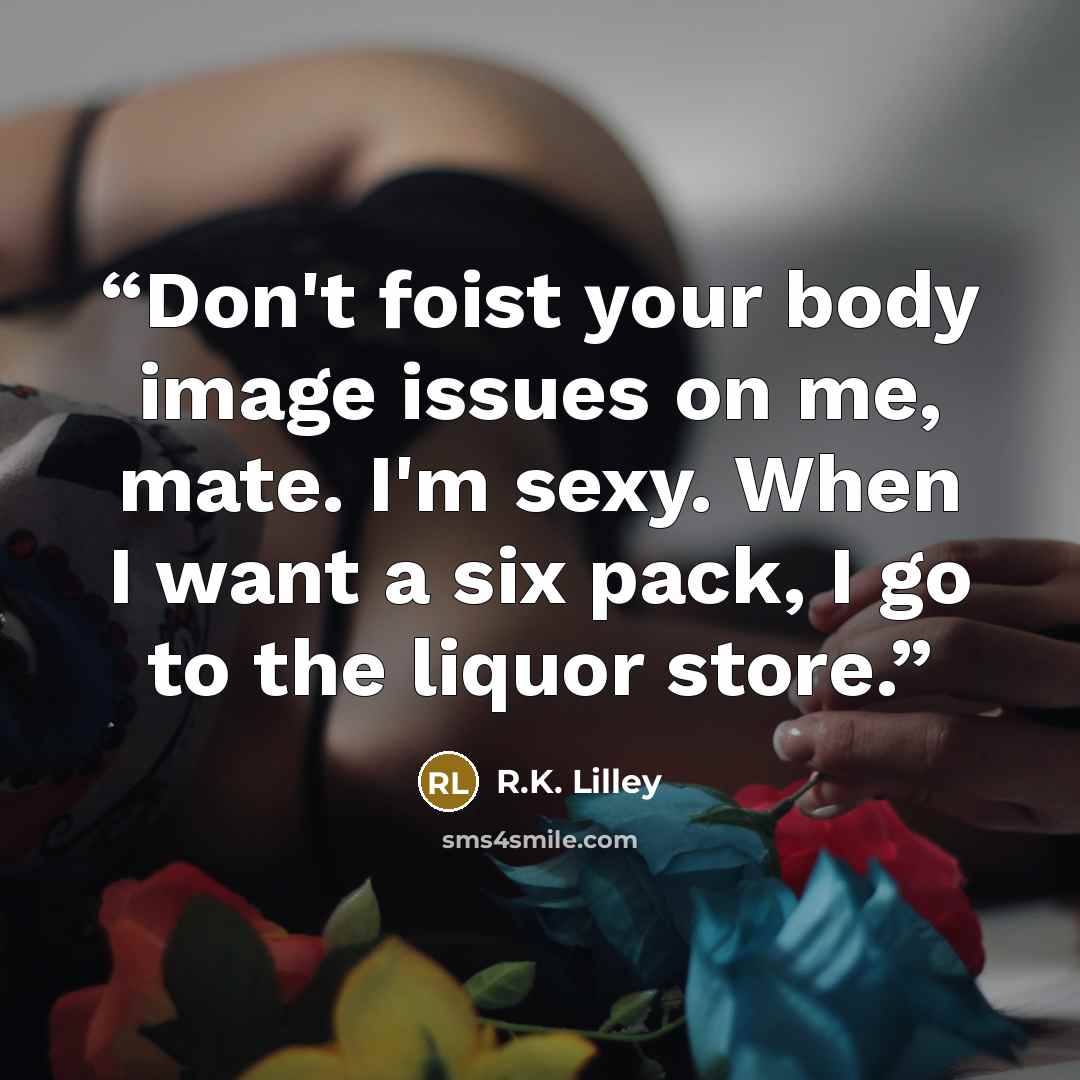 “Don't foist your body image issues on me, mate. I'm sexy. When I want a six pack, I go to the liquor store.” quote by R.K. Lilley