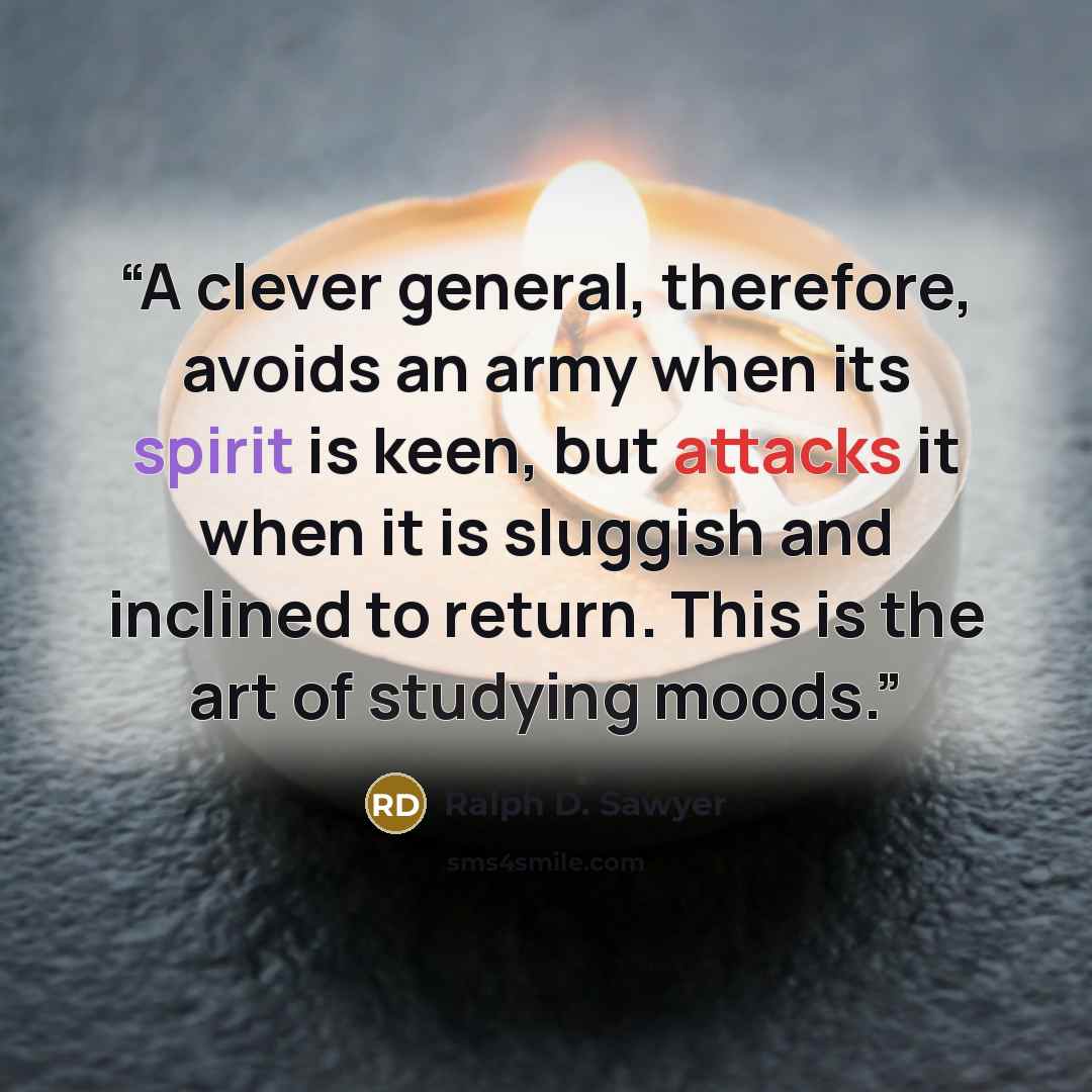 “A clever general, therefore, avoids an army when its spirit is keen, but attacks it when it is sluggish and inclined to return. This is the art of studying moods.” quote by Ralph D. Sawyer