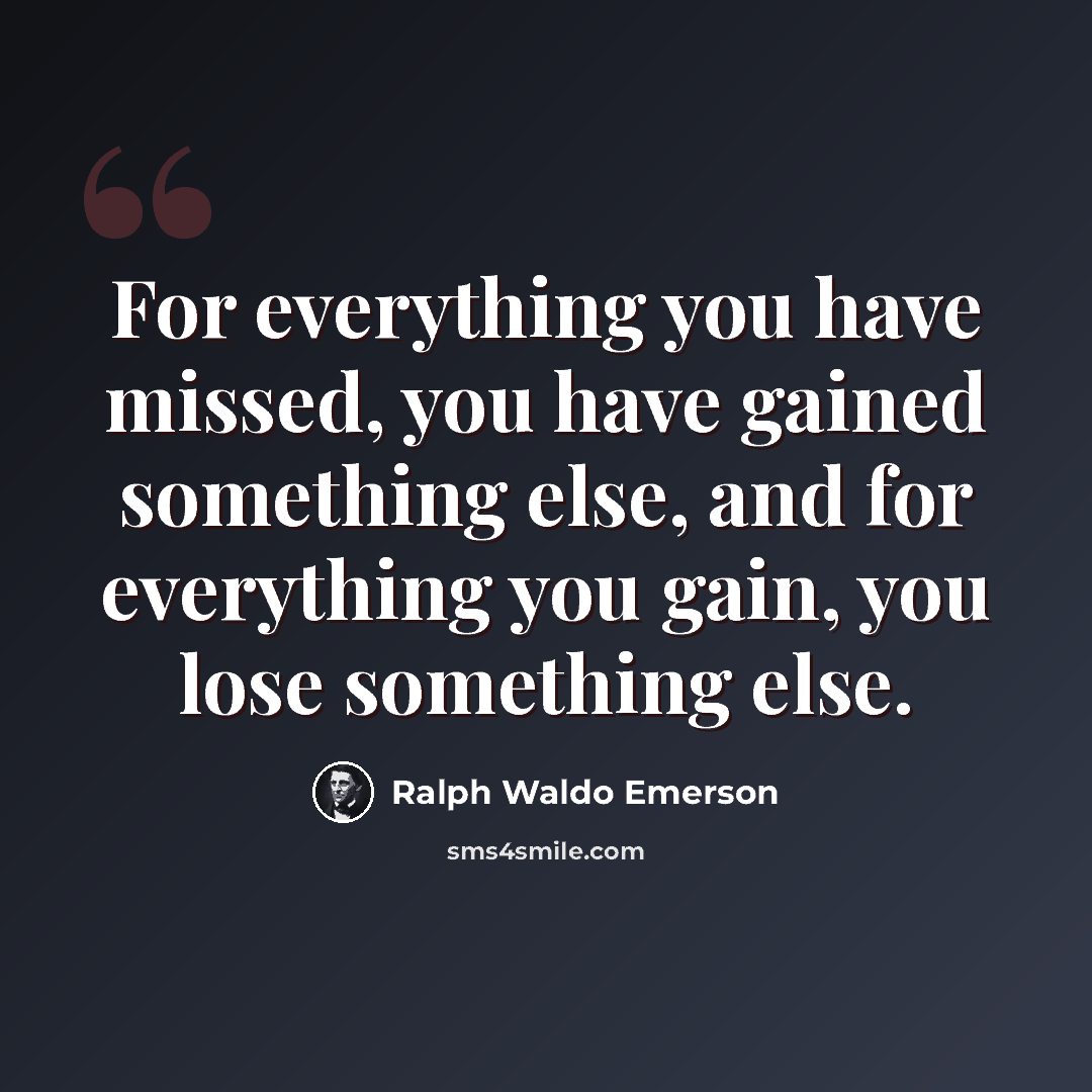 “For everything you have missed, you have gained something else, and for everything you gain, you lose something else.” quote by Ralph Waldo Emerson