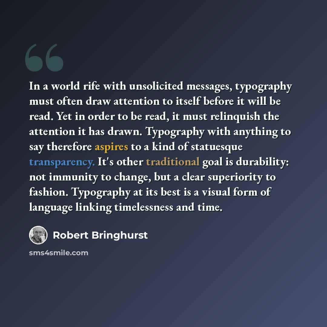 “In a world rife with unsolicited messages, typography must often draw attention to itself before it will be read. Yet in order to be read, it must relinquish the attention it has drawn. Typography with anything to say therefore aspires to a kind of statuesque transparency. It's other traditional…” quote by Robert Bringhurst