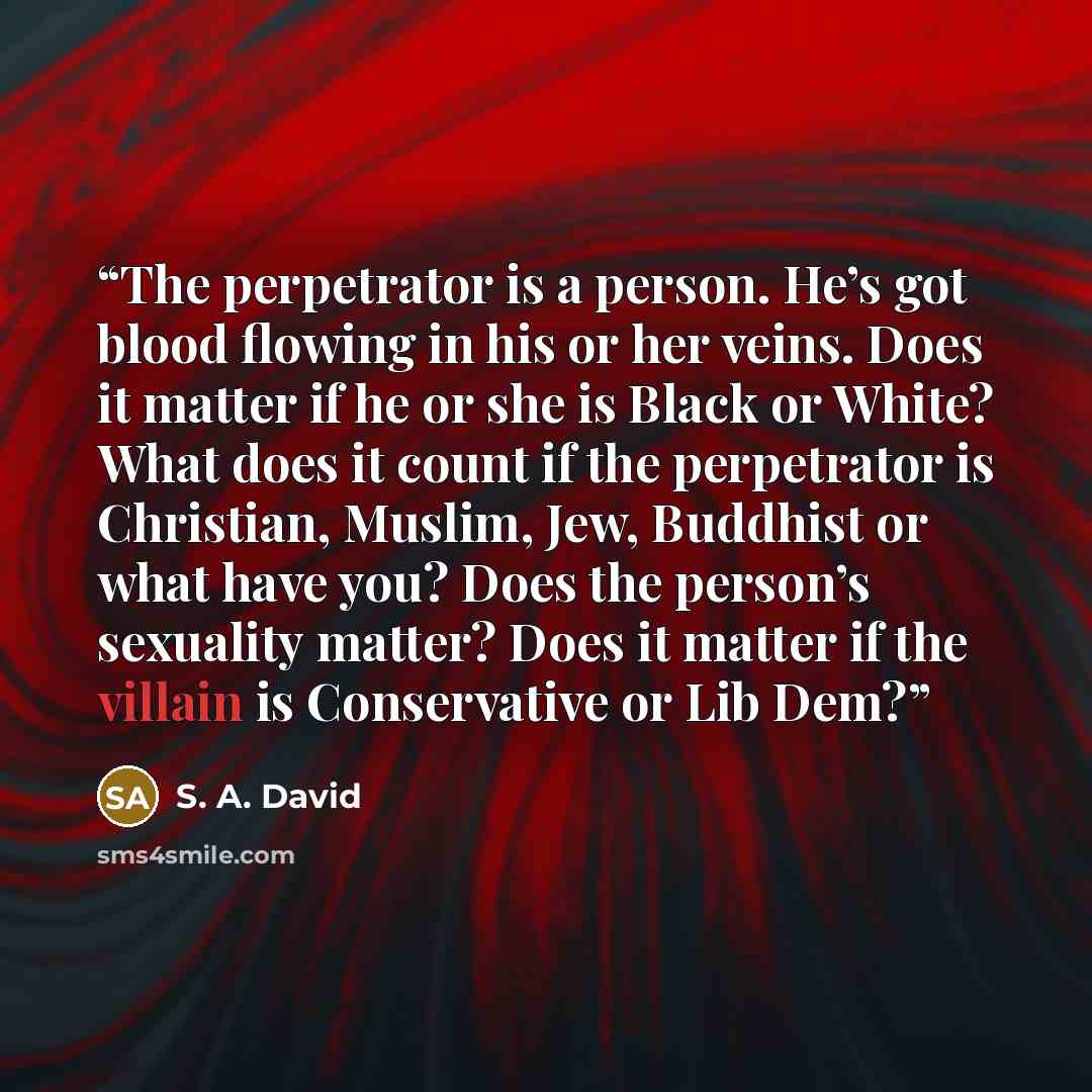 “The perpetrator is a person. He’s got blood flowing in his or her veins. Does it matter if he or she is Black or White? What does it count if the perpetrator is Christian, Muslim, Jew, Buddhist or what have you? Does the person’s sexuality matter? Does it matter if the villain is Conservative or…” quote by S. A. David