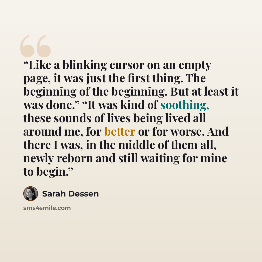 “Like a blinking cursor on an empty page, it was just the first thing. The beginning of the beginning. But at least it was done.” “It was kind of soothing, these sounds of lives being lived all around me, for better or for worse. And there I was, in the middle of them all, newly reborn and still…” quote by Sarah Dessen