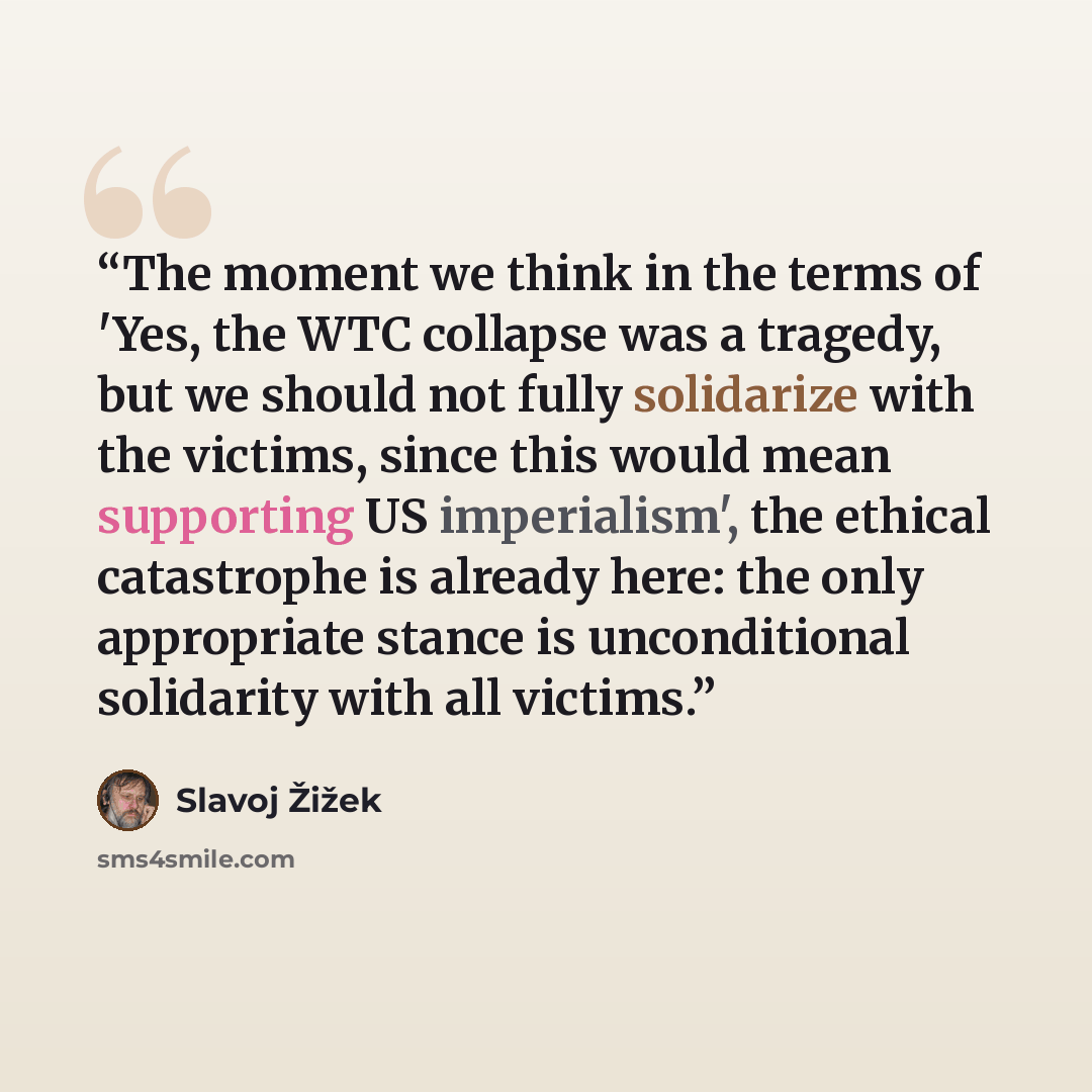“The moment we think in the terms of 'Yes, the WTC collapse was a tragedy, but we should not fully solidarize with the victims, since this would mean supporting US imperialism', the ethical catastrophe is already here: the only appropriate stance is unconditional solidarity with all victims.” quote by Slavoj Žižek