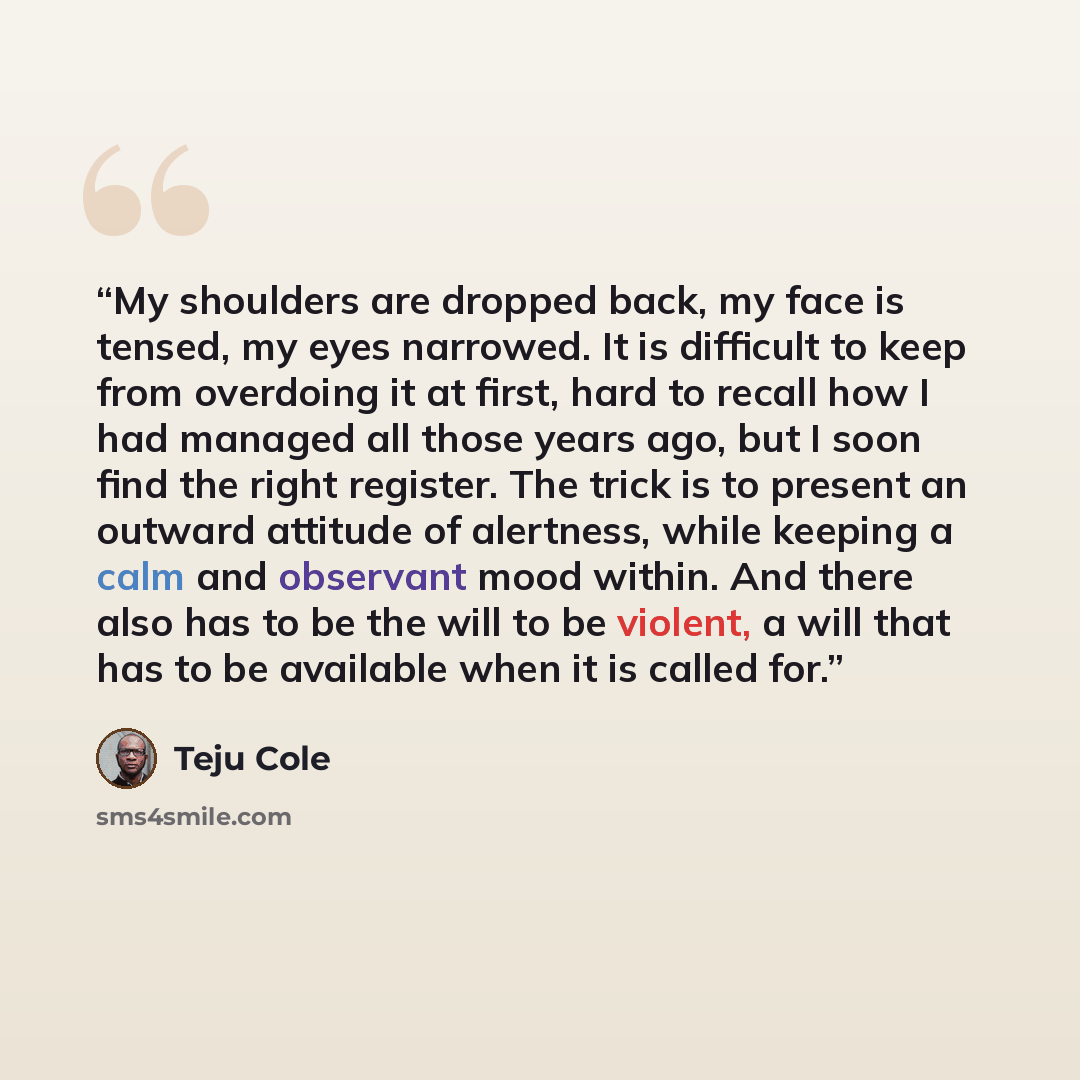 “My shoulders are dropped back, my face is tensed, my eyes narrowed. It is difficult to keep from overdoing it at first, hard to recall how I had managed all those years ago, but I soon find the right register. The trick is to present an outward attitude of alertness, while keeping a calm and…” quote by Teju Cole