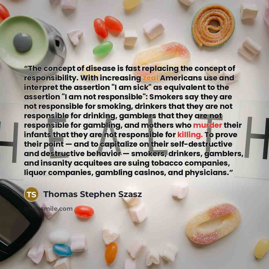 “The concept of disease is fast replacing the concept of responsibility. With increasing zeal Americans use and interpret the assertion "I am sick" as equivalent to the assertion "I am not responsible": Smokers say they are not responsible for smoking, drinkers that they are not responsible for…” quote by Thomas Stephen Szasz
