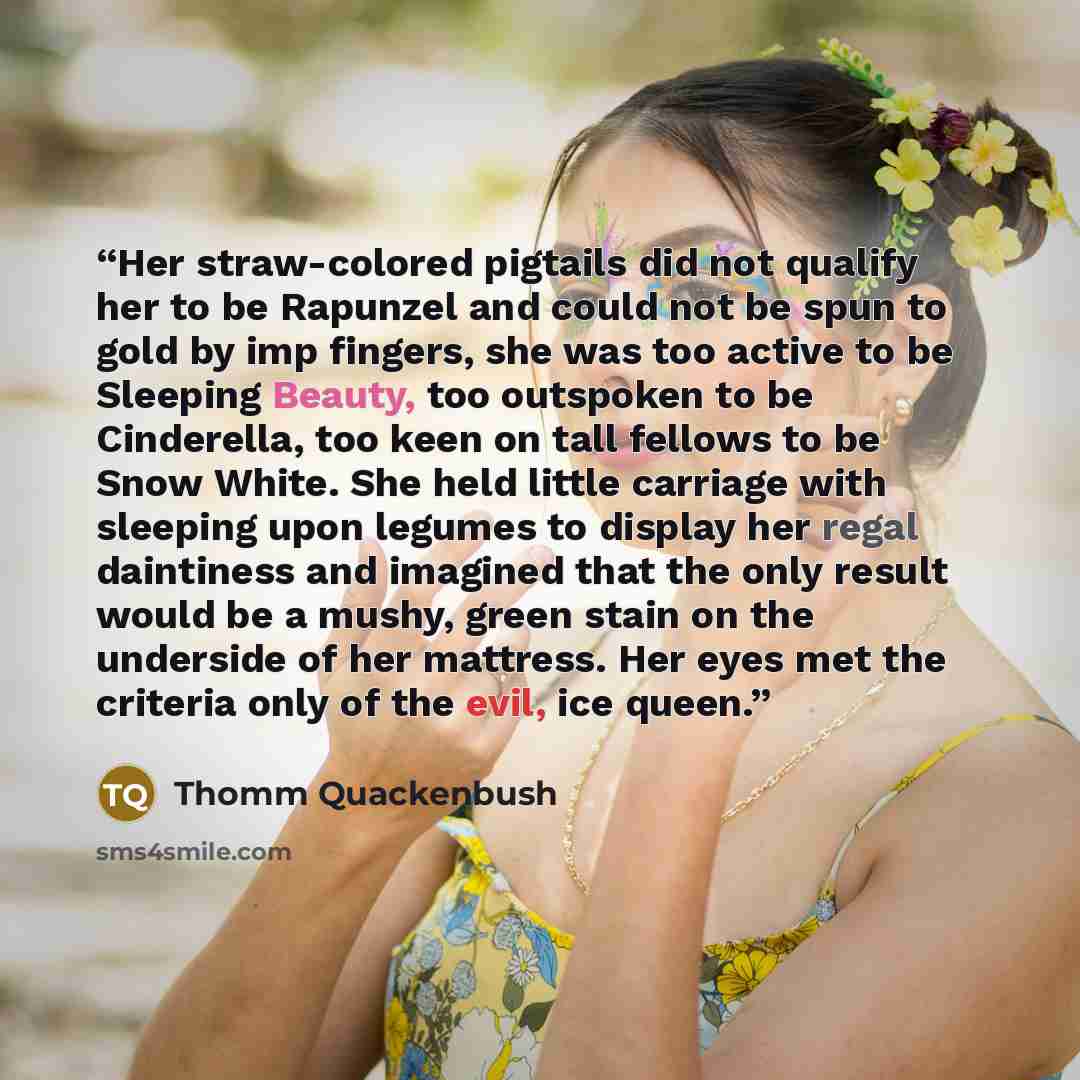 “Her straw-colored pigtails did not qualify her to be Rapunzel and could not be spun to gold by imp fingers, she was too active to be Sleeping Beauty, too outspoken to be Cinderella, too keen on tall fellows to be Snow White. She held little carriage with sleeping upon legumes to display her regal…” quote by Thomm Quackenbush