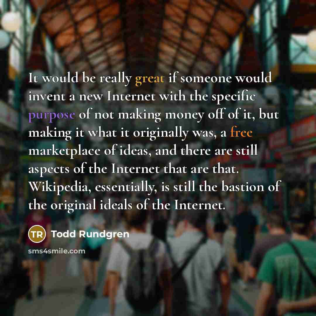“It would be really great if someone would invent a new Internet with the specific purpose of not making money off of it, but making it what it originally was, a free marketplace of ideas, and there are still aspects of the Internet that are that. Wikipedia, essentially, is still the bastion of the…” quote by Todd Rundgren