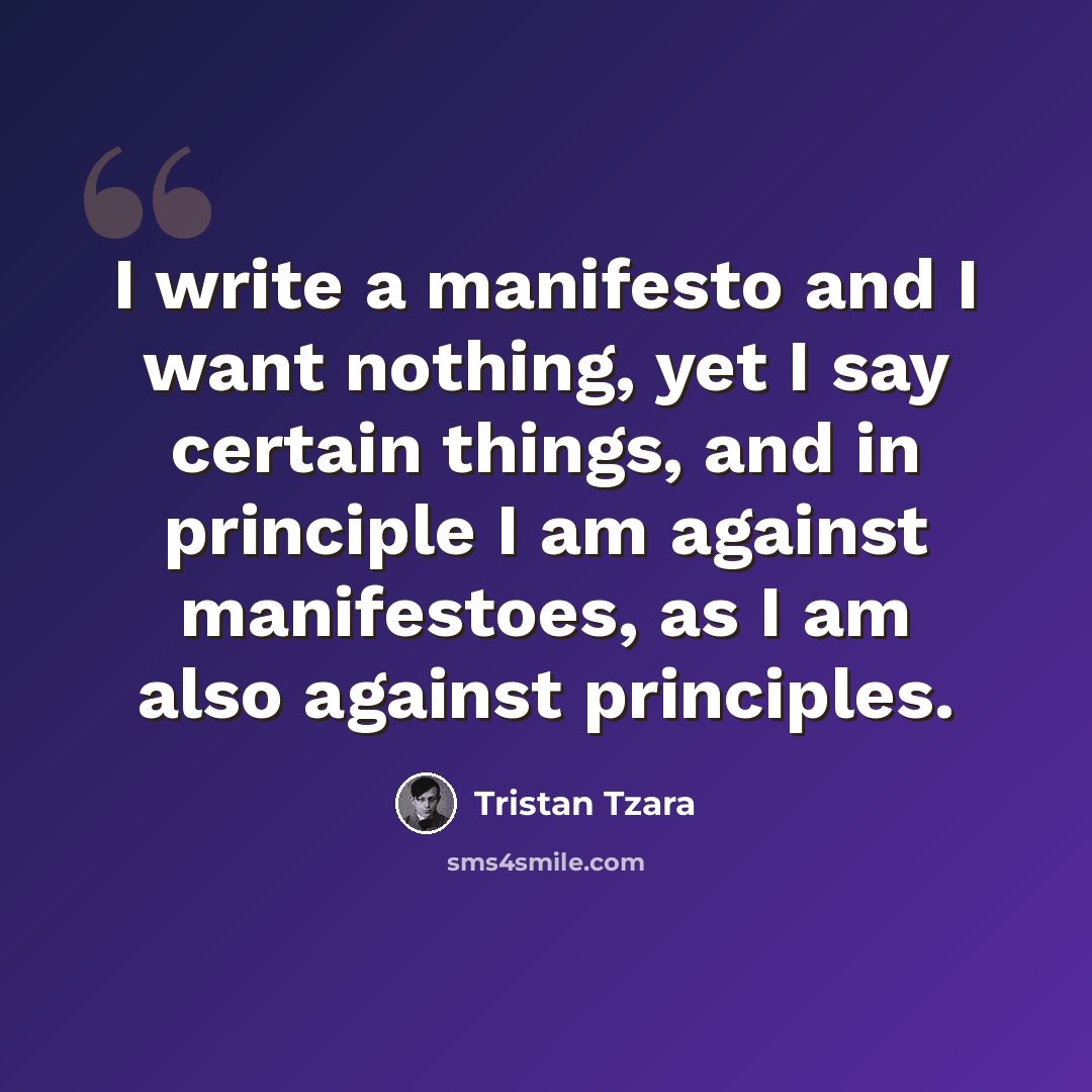 “I write a manifesto and I want nothing, yet I say certain things, and in principle I am against manifestoes, as I am also against principles.” quote by Tristan Tzara