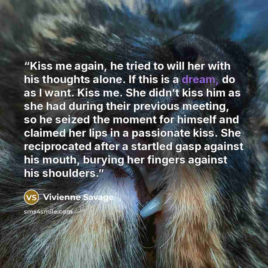 “Kiss me again, he tried to will her with his thoughts alone. If this is a dream, do as I want. Kiss me. She didn’t kiss him as she had during their previous meeting, so he seized the moment for himself and claimed her lips in a passionate kiss. She reciprocated after a startled gasp against his…” quote by Vivienne Savage