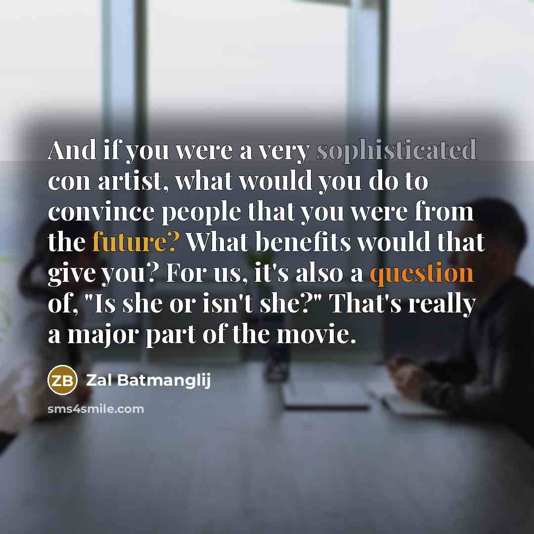 “And if you were a very sophisticated con artist, what would you do to convince people that you were from the future? What benefits would that give you? For us, it's also a question of, "Is she or isn't she?" That's really a major part of the movie.” quote by Zal Batmanglij