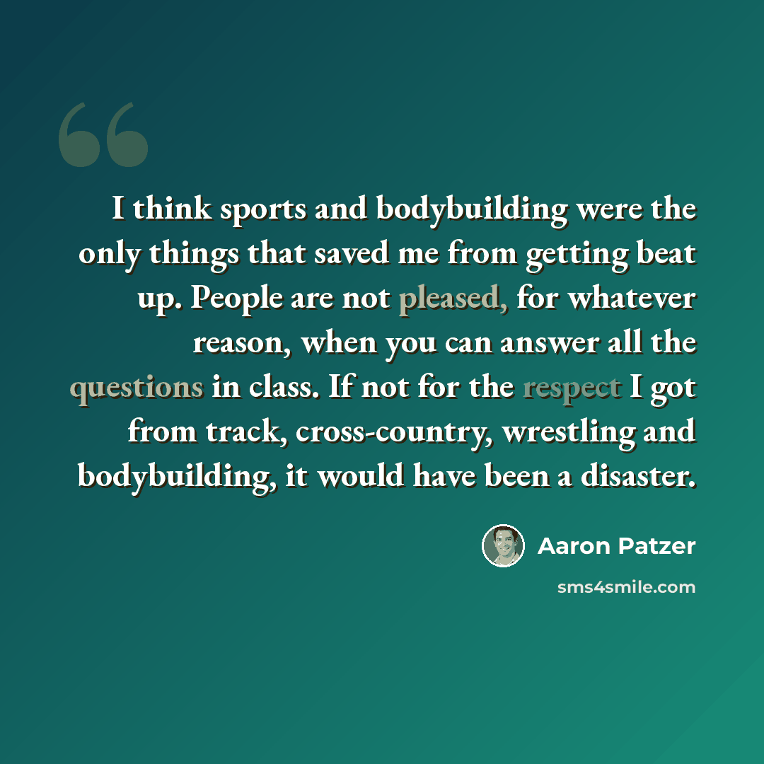 “I think sports and bodybuilding were the only things that saved me from getting beat up. People are not pleased, for whatever reason, when you can answer all the questions in class. If not for the respect I got from track, cross-country, wrestling and bodybuilding, it would have been a disaster.” quote by Aaron Patzer